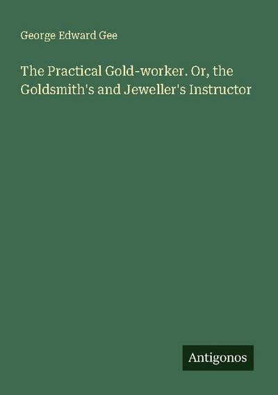 The Practical Gold-worker. Or, the Goldsmith’s and Jeweller’s Instructor