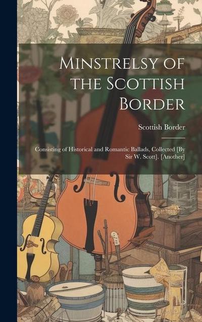 Minstrelsy of the Scottish Border: Consisting of Historical and Romantic Ballads, Collected [By Sir W. Scott]. [Another]