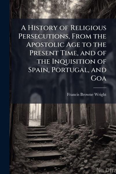 A History of Religious Persecutions, From the Apostolic Age to the Present Time, and of the Inquisition of Spain, Portugal, and Goa