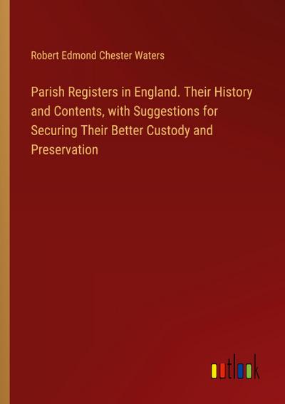 Parish Registers in England. Their History and Contents, with Suggestions for Securing Their Better Custody and Preservation