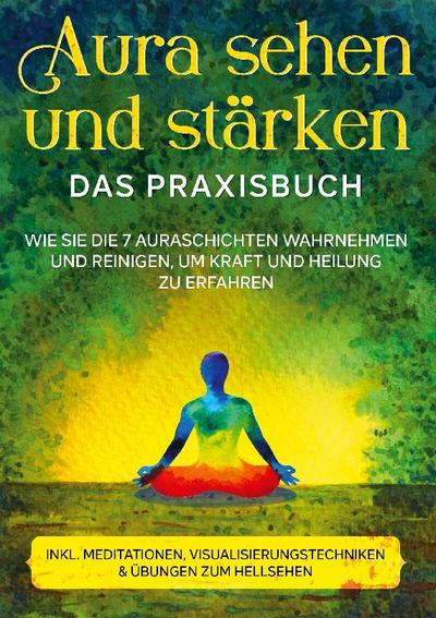 Aura sehen und stärken - Das Praxisbuch: Wie Sie die 7 Auraschichten wahrnehmen und reinigen, um Kraft und Heilung zu erfahren | inkl. Meditationen, Visualisierungstechniken & Übungen zum Hellsehen