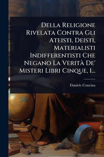 Della Religione Rivelata Contra Gli Ateisti, Deisti, Materialisti Indifferentisti Che Negano La VeritÃ De’ Misteri Libri Cinque, 1...