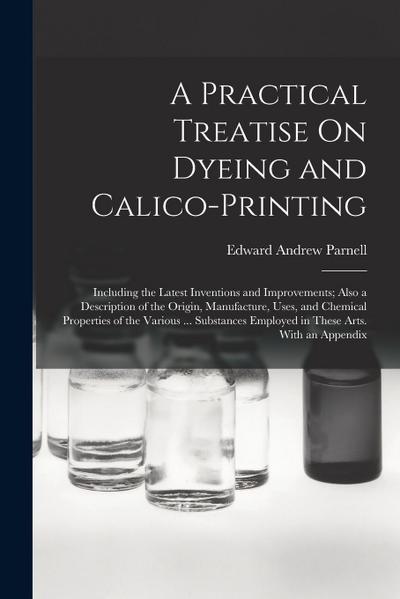 A Practical Treatise On Dyeing and Calico-Printing: Including the Latest Inventions and Improvements; Also a Description of the Origin, Manufacture, U