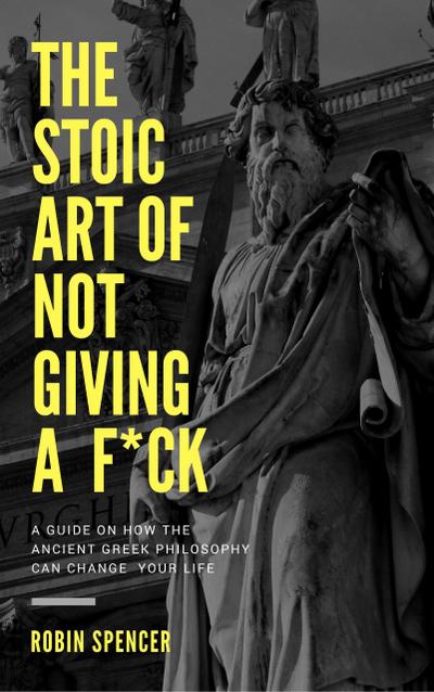 The Stoic Art of Not Giving a F*ck: A Guide on How The Ancient Greek Philosophy Can Change Your Life