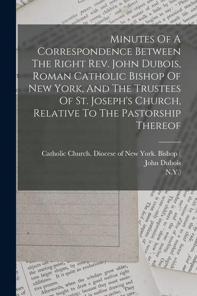 Minutes Of A Correspondence Between The Right Rev. John Dubois, Roman Catholic Bishop Of New York, And The Trustees Of St. Joseph’s Church, Relative T