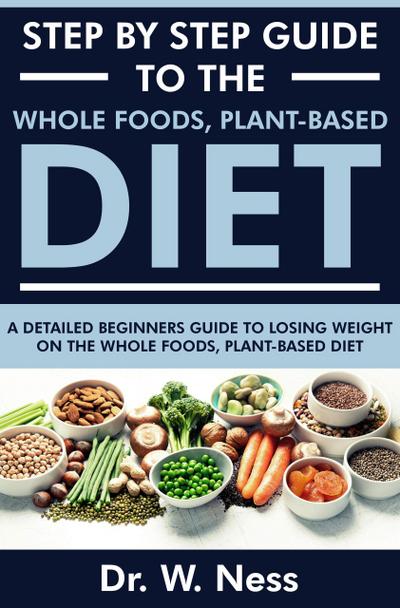Step by Step Guide to the Whole Foods, Plant-Based Diet: A Detailed Beginners Guide to Losing Weight on the Whole Foods, Plant-Based Diet