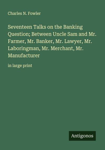 Seventeen Talks on the Banking Question; Between Uncle Sam and Mr. Farmer, Mr. Banker, Mr. Lawyer, Mr. Laboringman, Mr. Merchant, Mr. Manufacturer