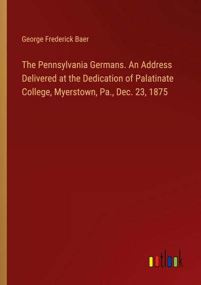 The Pennsylvania Germans. An Address Delivered at the Dedication of Palatinate College, Myerstown, Pa., Dec. 23, 1875