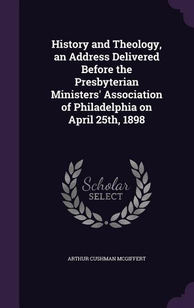 History and Theology, an Address Delivered Before the Presbyterian Ministers’ Association of Philadelphia on April 25th, 1898