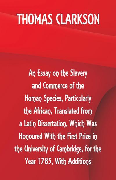 An Essay on the Slavery and Commerce of the Human Species, Particularly the African ,Translated from a Latin Dissertation, Which Was Honoured With the First Prize in the University of Cambridge, for the Year 1785, With Additions
