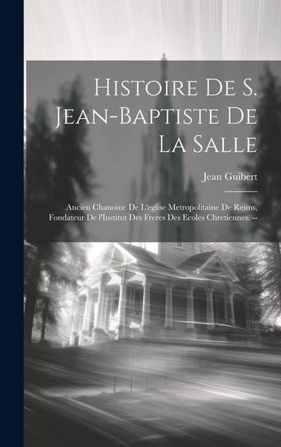Histoire de S. Jean-Baptiste de la Salle: Ancien chanoine de l’eglise metropolitaine de Reims, fondateur de l’Institut des freres des ecoles Chretienn