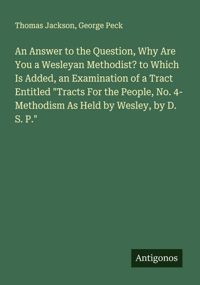 An Answer to the Question, Why Are You a Wesleyan Methodist? to Which Is Added, an Examination of a Tract Entitled "Tracts For the People, No. 4- Methodism As Held by Wesley, by D. S. P."