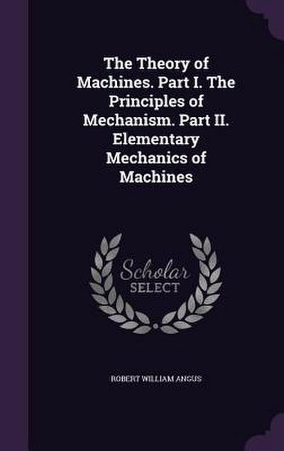 The Theory of Machines. Part I. The Principles of Mechanism. Part II. Elementary Mechanics of Machines