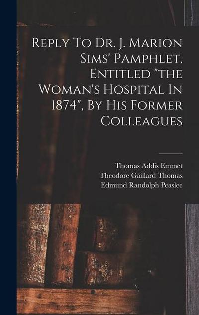 Reply To Dr. J. Marion Sims’ Pamphlet, Entitled "the Woman’s Hospital In 1874", By His Former Colleagues