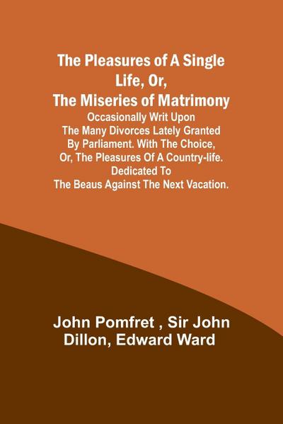 The Pleasures of a Single Life, Or, The Miseries of Matrimony ; Occasionally writ upon the many divorces lately granted by Parliament. With The choice, or, the pleasures of a country-life. Dedicated to the beaus against the next vacation.