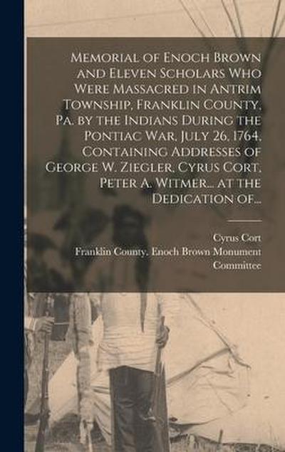 Memorial of Enoch Brown and Eleven Scholars Who Were Massacred in Antrim Township, Franklin County, Pa. by the Indians During the Pontiac War, July 26, 1764, Containing Addresses of George W. Ziegler, Cyrus Cort, Peter A. Witmer... at the Dedication Of...