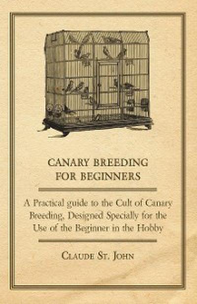 Canary Breeding for Beginners - A Practical Guide to the Cult of Canary Breeding, Designed Specially for the Use of the Beginner in the Hobby.