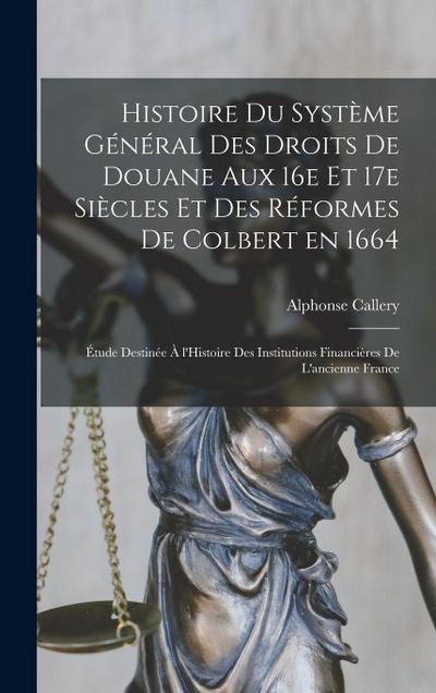 Histoire du système général des droits de douane aux 16e et 17e siècles et des réformes de Colbert en 1664; étude destinée à l’Histoire des Institutions financières de l’ancienne France