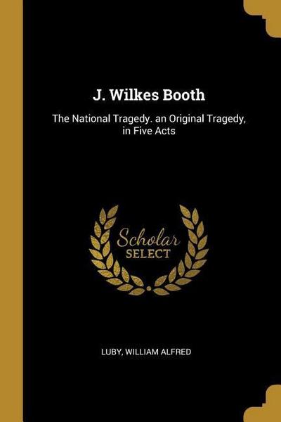 J. Wilkes Booth: The National Tragedy. an Original Tragedy, in Five Acts