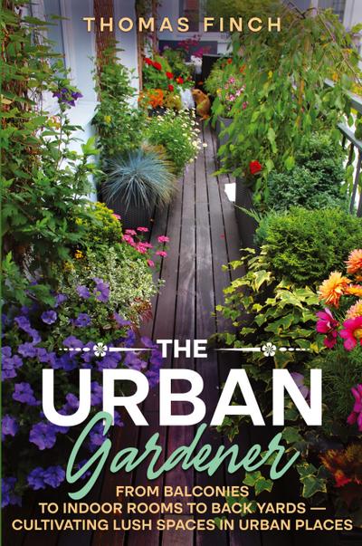 The Urban Gardener  From Balconies to Indoor Rooms to Back Yards - Cultivating Lush Spaces in Urban Places