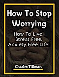 How To Stop Worrying - How to Live Stress Free, Anxiety Free Life