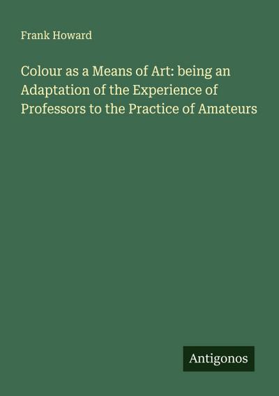Colour as a Means of Art: being an Adaptation of the Experience of Professors to the Practice of Amateurs