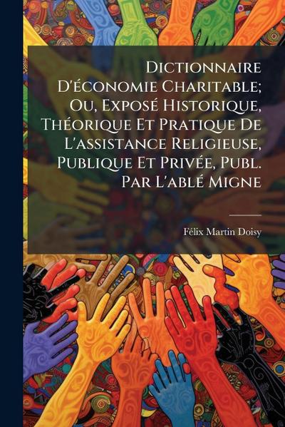 Dictionnaire D’Ã(c)conomie Charitable; Ou, ExposÃ(c) Historique, ThÃ(c)orique Et Pratique De L’assistance Religieuse, Publique Et PrivÃ(c)e, Publ. Par L’ablÃ(c) Migne