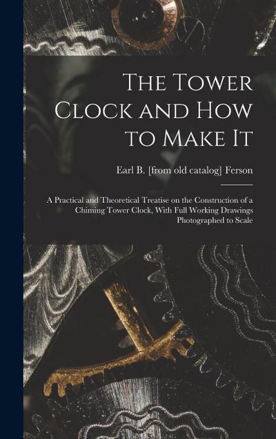 The Tower Clock and how to Make it; a Practical and Theoretical Treatise on the Construction of a Chiming Tower Clock, With Full Working Drawings Phot