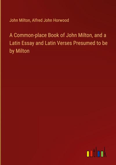 A Common-place Book of John Milton, and a Latin Essay and Latin Verses Presumed to be by Milton