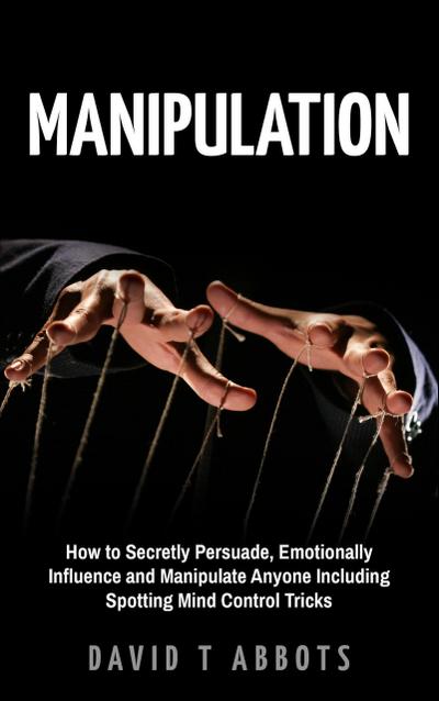 Manipulation How to Secretly Persuade, Emotionally Influence and Manipulate Anyone Including Spotting Mind Control Tricks