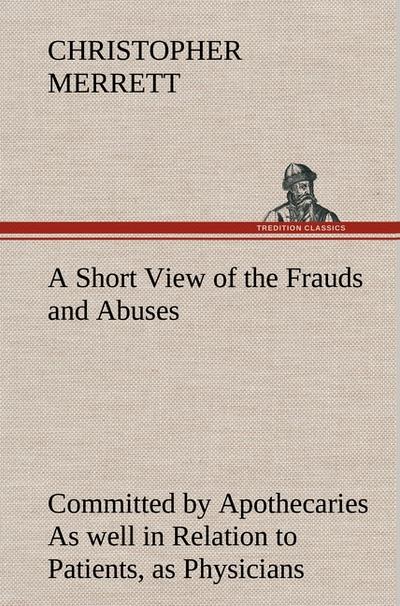 A Short View of the Frauds and Abuses Committed by Apothecaries As well in Relation to Patients, as Physicians: And Of the only Remedy thereof by Physicians making their own Medicines.