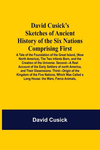 David Cusick’S Sketches Of Ancient History Of The Six Nations Comprising First-A Tale Of The Foundation Of The Great Island, (Now North America), The Two Infants Born, And The Creation Of The Universe. Second-A Real Account Of The Early Settlers Of North