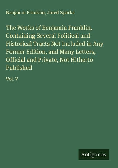 The Works of Benjamin Franklin, Containing Several Political and Historical Tracts Not Included in Any Former Edition, and Many Letters, Official and Private, Not Hitherto Published