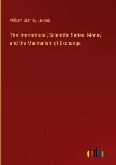 The International, Scientific Series. Money and the Mechanism of Exchange