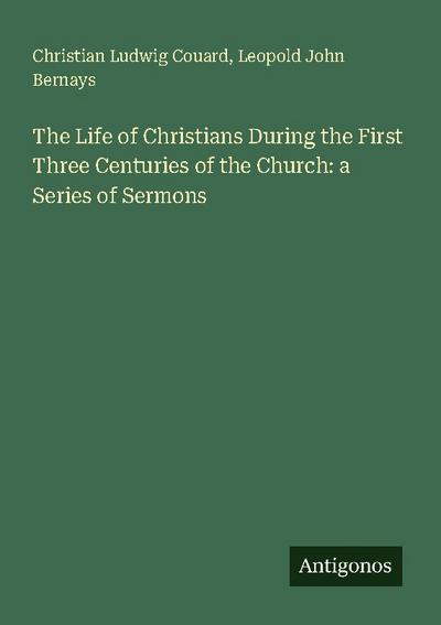 The Life of Christians During the First Three Centuries of the Church: a Series of Sermons