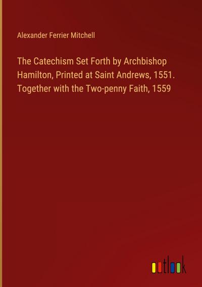 The Catechism Set Forth by Archbishop Hamilton, Printed at Saint Andrews, 1551. Together with the Two-penny Faith, 1559