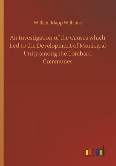 An Investigation of the Causes which Led to the Development of Municipal Unity among the Lombard Communes