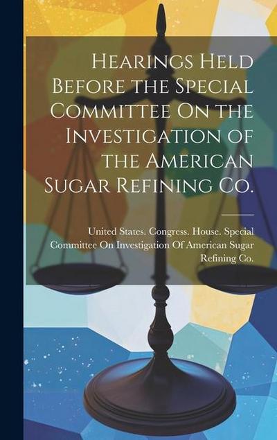 Hearings Held Before the Special Committee On the Investigation of the American Sugar Refining Co.