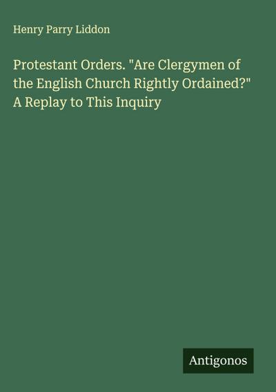 Protestant Orders. "Are Clergymen of the English Church Rightly Ordained?" A Replay to This Inquiry