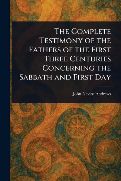 The Complete Testimony of the Fathers of the First Three Centuries Concerning the Sabbath and First Day
