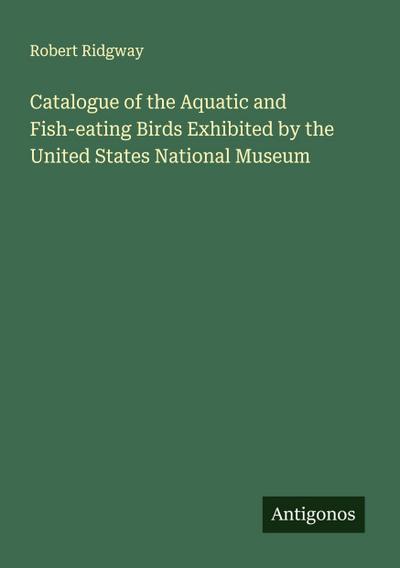 Catalogue of the Aquatic and Fish-eating Birds Exhibited by the United States National Museum