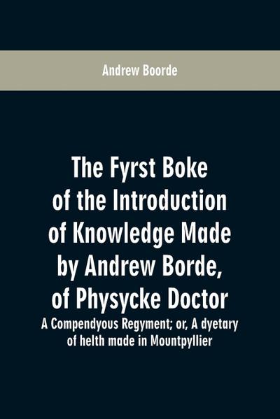 The fyrst boke of the introduction of knowledge made by Andrew Borde, of physycke doctor. A compendyous regyment