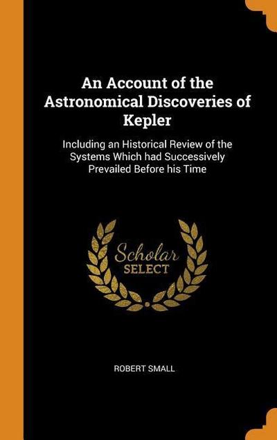 An Account of the Astronomical Discoveries of Kepler: Including an Historical Review of the Systems Which Had Successively Prevailed Before His Time