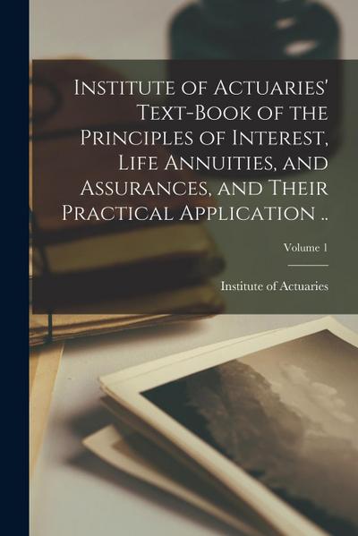 Institute of Actuaries’ Text-book of the Principles of Interest, Life Annuities, and Assurances, and Their Practical Application ..; Volume 1