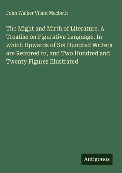 The Might and Mirth of Literature. A Treatise on Figurative Language. In which Upwards of Six Hundred Writers are Referred to, and Two Hundred and Twenty Figures Illustrated