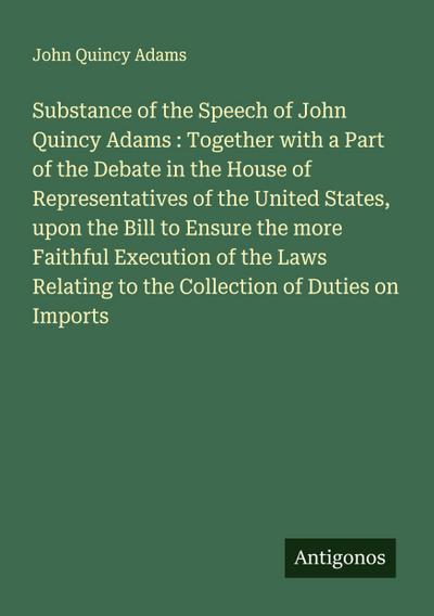 Substance of the Speech of John Quincy Adams : Together with a Part of the Debate in the House of Representatives of the United States, upon the Bill to Ensure the more Faithful Execution of the Laws Relating to the Collection of Duties on Imports