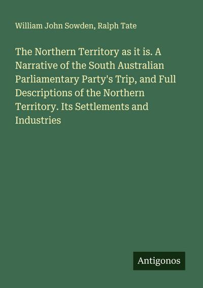 The Northern Territory as it is. A Narrative of the South Australian Parliamentary Party’s Trip, and Full Descriptions of the Northern Territory. Its Settlements and Industries