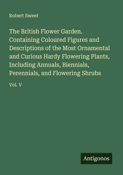 The British Flower Garden. Containing Coloured Figures and Descriptions of the Most Ornamental and Curious Hardy Flowering Plants, Including Annuals, Biennials, Perennials, and Flowering Shrubs