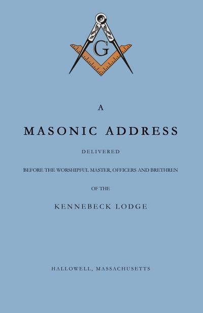 A Masonic Address Delivered Before The Worshipful Master and Brethren of the Kennebeck Lodge in the New Meeting House, Hallowell, Massachusetts, June 24, Anno Lucis, 5797