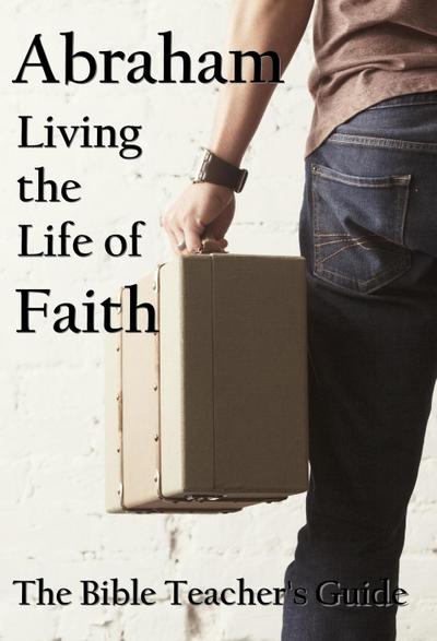 Abraham: Living the Life of Faith (The Bible Teacher’s Guide)